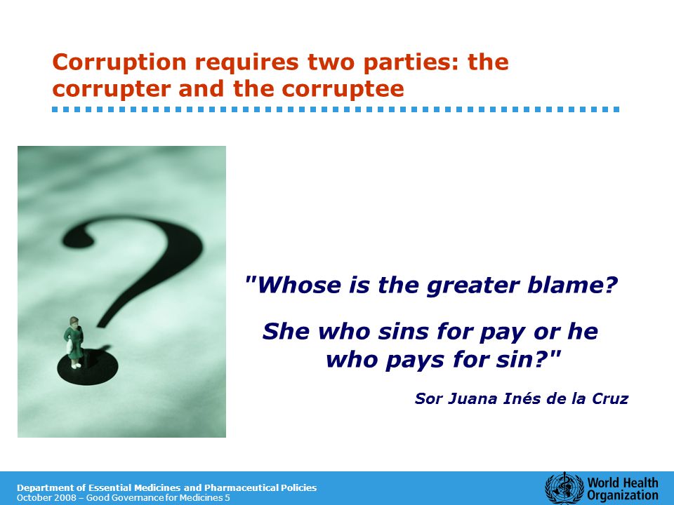 Department of Essential Medicines and Pharmaceutical Policies October 2008 – Good Governance for Medicines 5 Corruption requires two parties: the corrupter and the corruptee Whose is the greater blame.