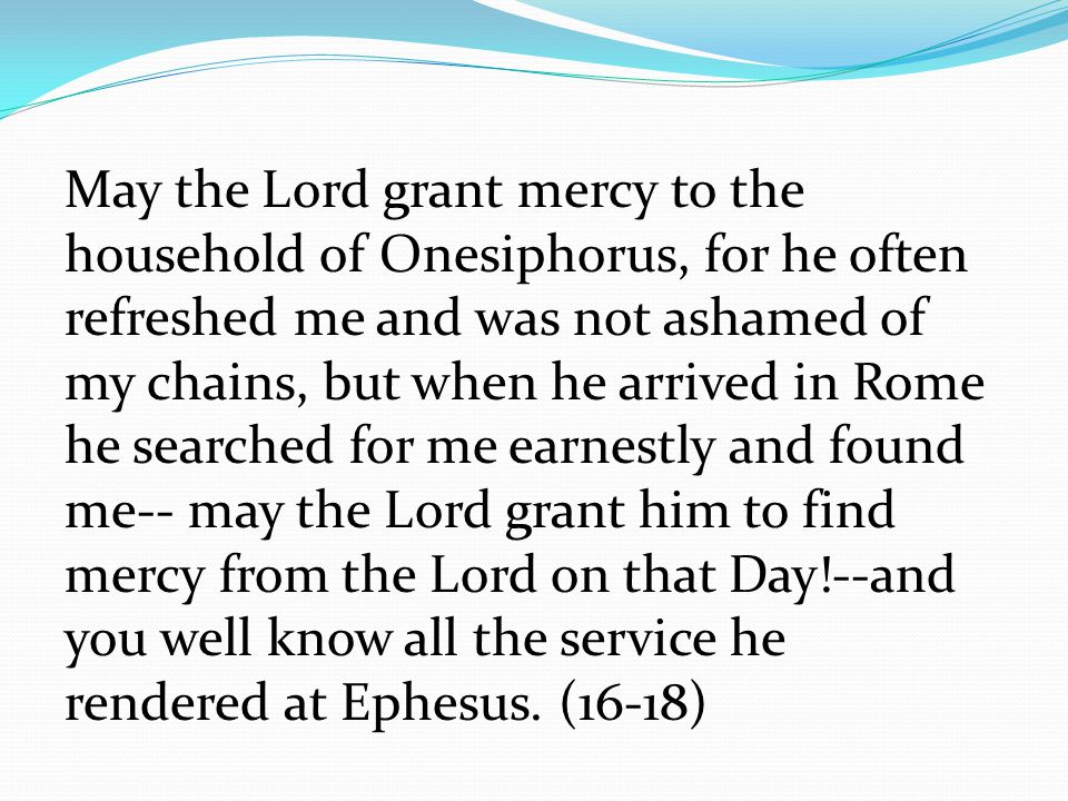 May the Lord grant mercy to the household of Onesiphorus, for he often refreshed me and was not ashamed of my chains, but when he arrived in Rome he searched for me earnestly and found me-- may the Lord grant him to find mercy from the Lord on that Day!--and you well know all the service he rendered at Ephesus.