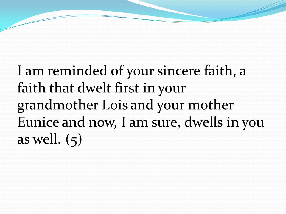 I am reminded of your sincere faith, a faith that dwelt first in your grandmother Lois and your mother Eunice and now, I am sure, dwells in you as well.