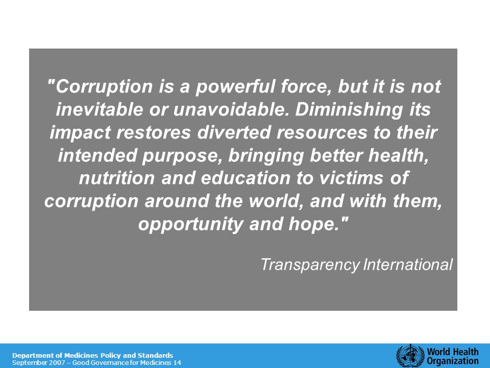 Department of Essential Medicines and Pharmaceutical Policies November 2009 – Good Governance for Medicines 14 Department of Medicines Policy and Standards September 2007 – Good Governance for Medicines 14 Corruption is a powerful force, but it is not inevitable or unavoidable.