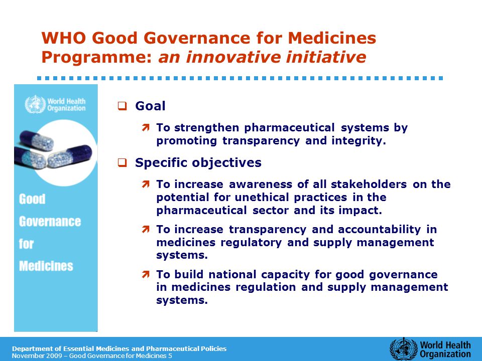 Department of Essential Medicines and Pharmaceutical Policies November 2009 – Good Governance for Medicines 5 WHO Good Governance for Medicines Programme: an innovative initiative  Goal ì To strengthen pharmaceutical systems by promoting transparency and integrity.