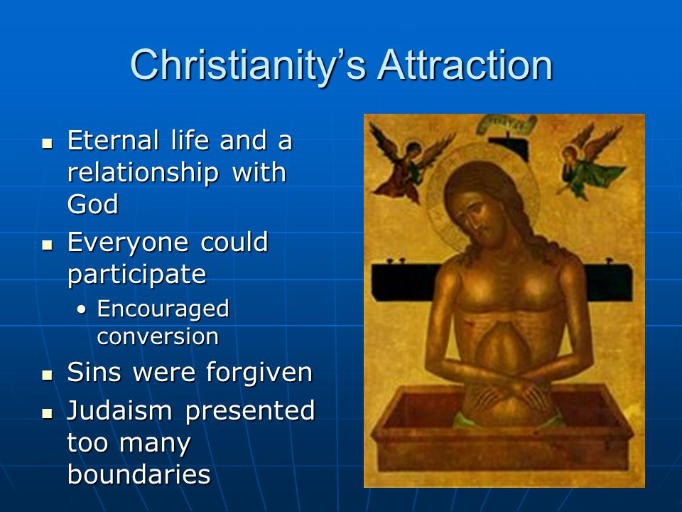 Christianity’s Attraction Eternal life and a relationship with God Eternal life and a relationship with God Everyone could participate Everyone could participate Encouraged conversionEncouraged conversion Sins were forgiven Sins were forgiven Judaism presented too many boundaries Judaism presented too many boundaries