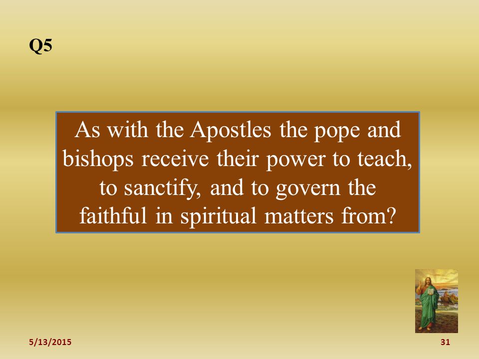 5/13/ Q5 As with the Apostles the pope and bishops receive their power to teach, to sanctify, and to govern the faithful in spiritual matters from