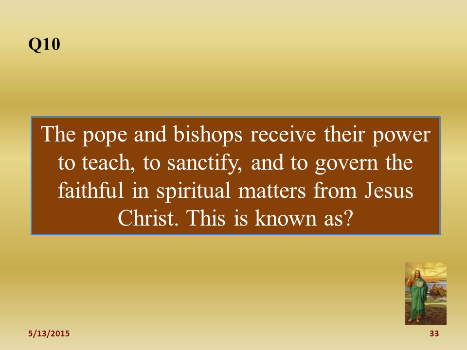 5/13/ Q10 The pope and bishops receive their power to teach, to sanctify, and to govern the faithful in spiritual matters from Jesus Christ.