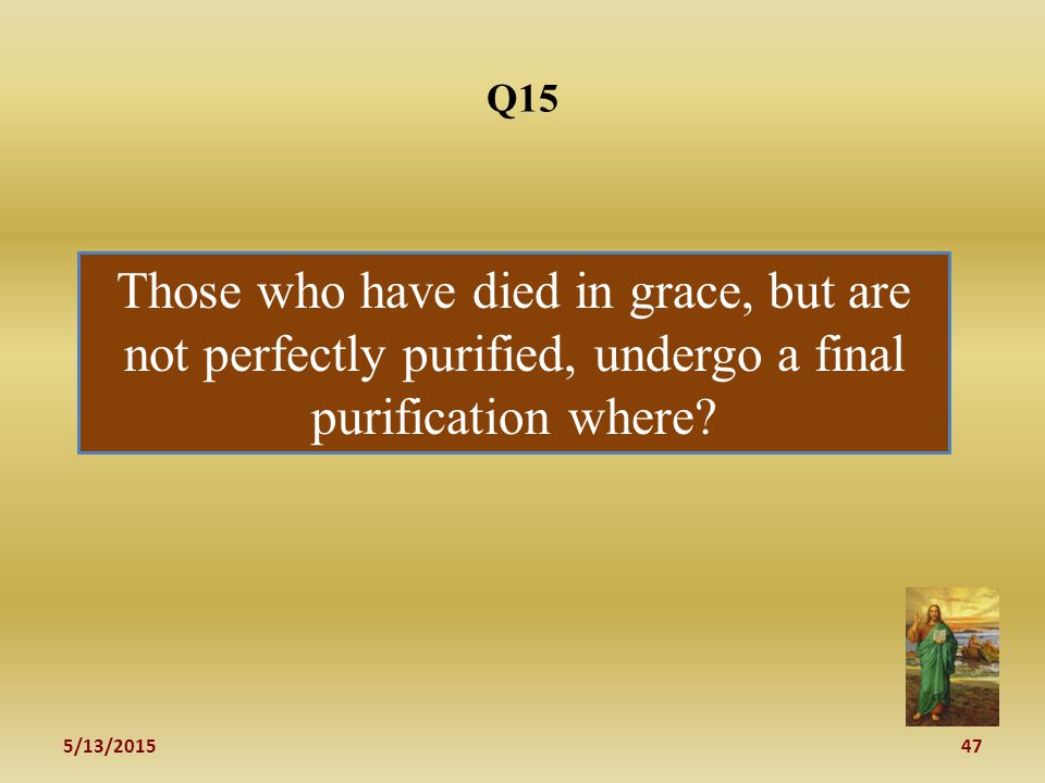 5/13/ Q15 Those who have died in grace, but are not perfectly purified, undergo a final purification where