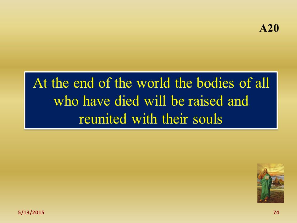 5/13/ A20 At the end of the world the bodies of all who have died will be raised and reunited with their souls