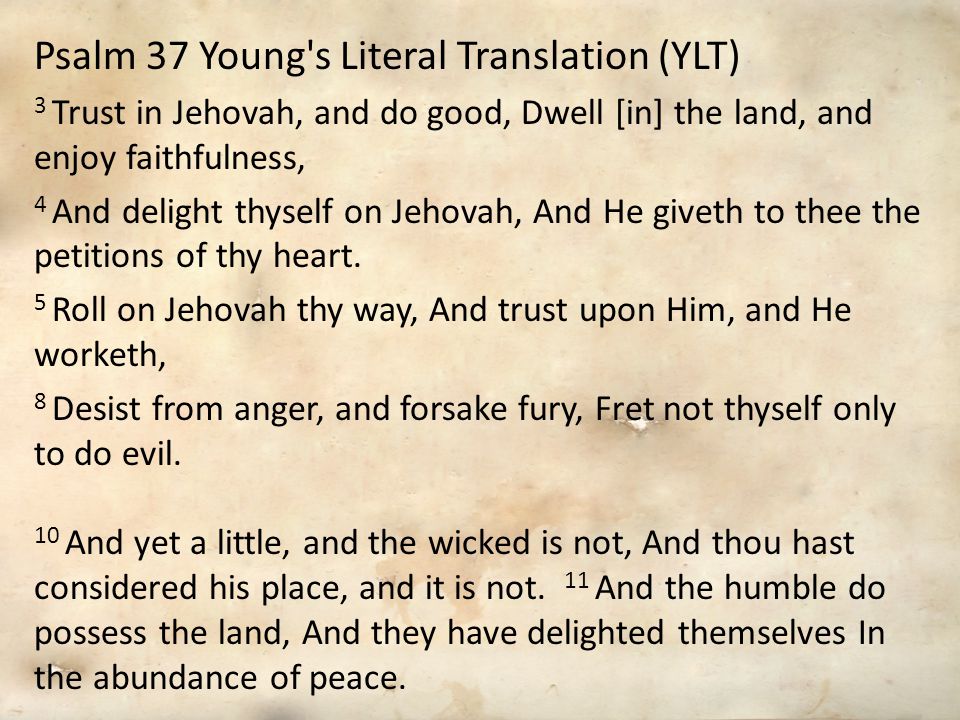 Psalm 37 Young s Literal Translation (YLT) 3 Trust in Jehovah, and do good, Dwell [in] the land, and enjoy faithfulness, 4 And delight thyself on Jehovah, And He giveth to thee the petitions of thy heart.