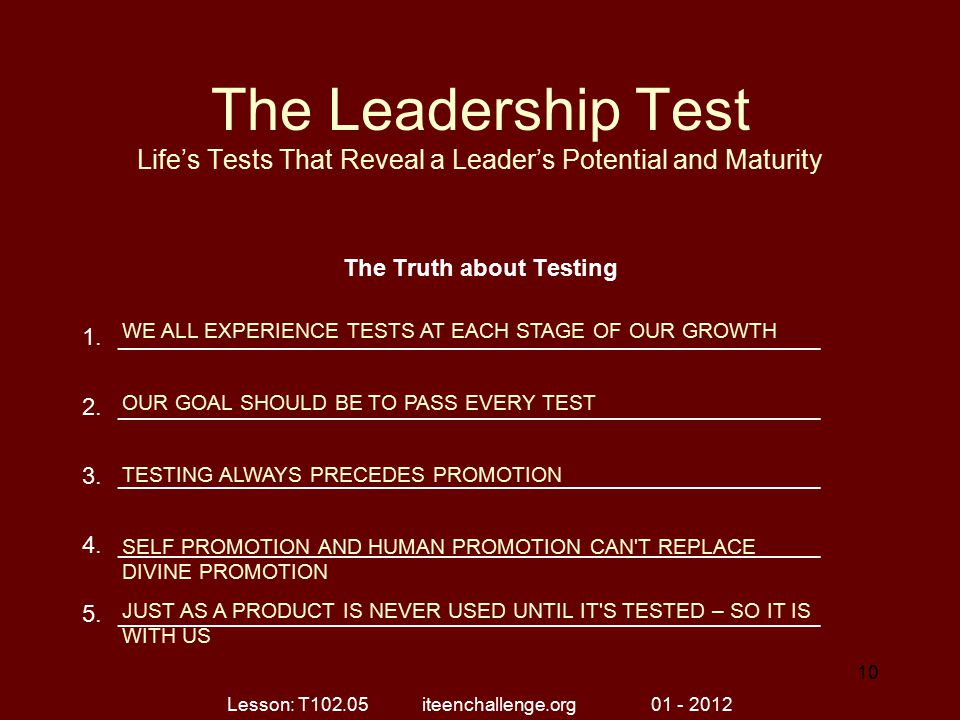The Leadership Test Life’s Tests That Reveal a Leader’s Potential and Maturity The Truth about Testing 1._____________________________________________________ 2._____________________________________________________ 3._____________________________________________________ 4._____________________________________________________ 5._____________________________________________________ WE ALL EXPERIENCE TESTS AT EACH STAGE OF OUR GROWTH OUR GOAL SHOULD BE TO PASS EVERY TEST TESTING ALWAYS PRECEDES PROMOTION SELF PROMOTION AND HUMAN PROMOTION CAN T REPLACE DIVINE PROMOTION JUST AS A PRODUCT IS NEVER USED UNTIL IT S TESTED – SO IT IS WITH US Lesson: T iteenchallenge.org