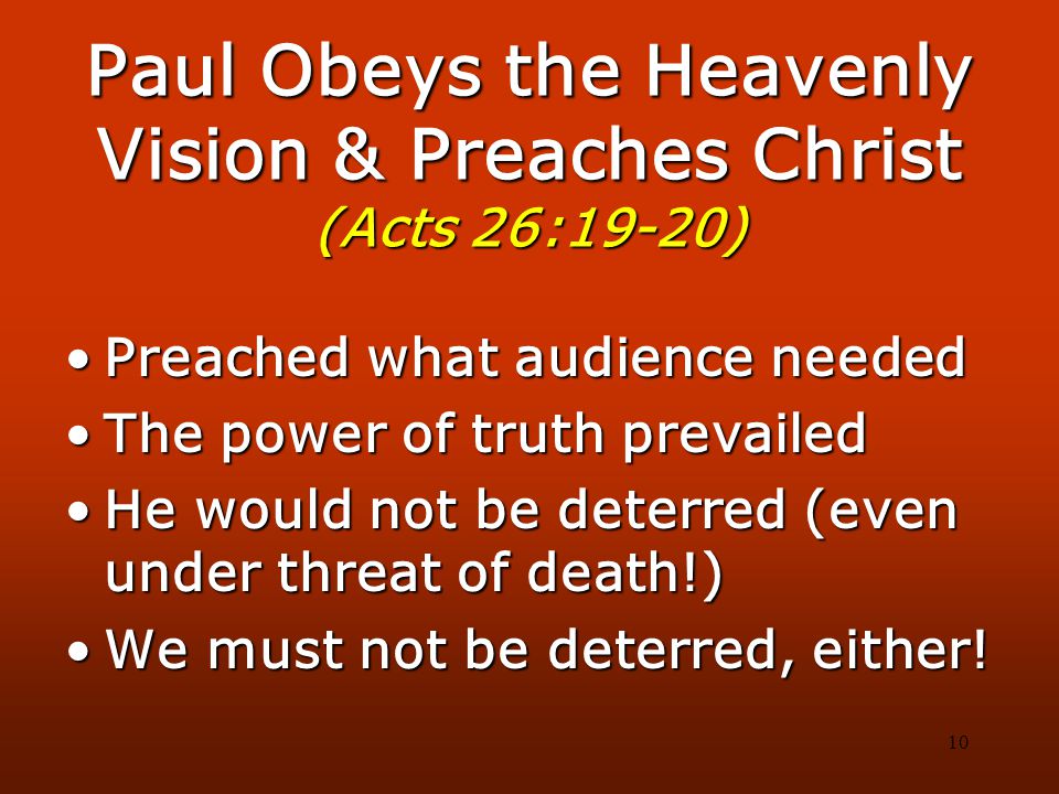 10 Paul Obeys the Heavenly Vision & Preaches Christ (Acts 26:19-20) Preached what audience neededPreached what audience needed The power of truth prevailedThe power of truth prevailed He would not be deterred (even under threat of death!)He would not be deterred (even under threat of death!) We must not be deterred, either!We must not be deterred, either!