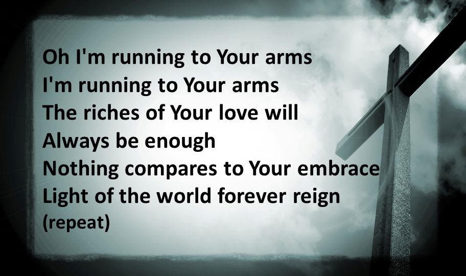 Oh I m running to Your arms I m running to Your arms The riches of Your love will Always be enough Nothing compares to Your embrace Light of the world forever reign (repeat)