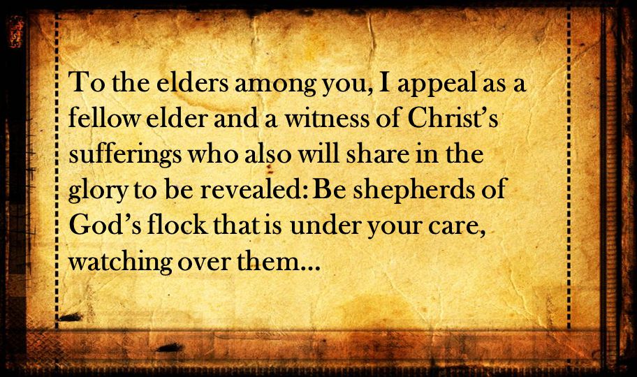 To the elders among you, I appeal as a fellow elder and a witness of Christ’s sufferings who also will share in the glory to be revealed: Be shepherds of God’s flock that is under your care, watching over them…