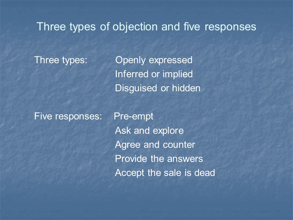 Three types of objection and five responses Three types: Openly expressed Inferred or implied Disguised or hidden Five responses: Pre-empt Ask and explore Agree and counter Provide the answers Accept the sale is dead