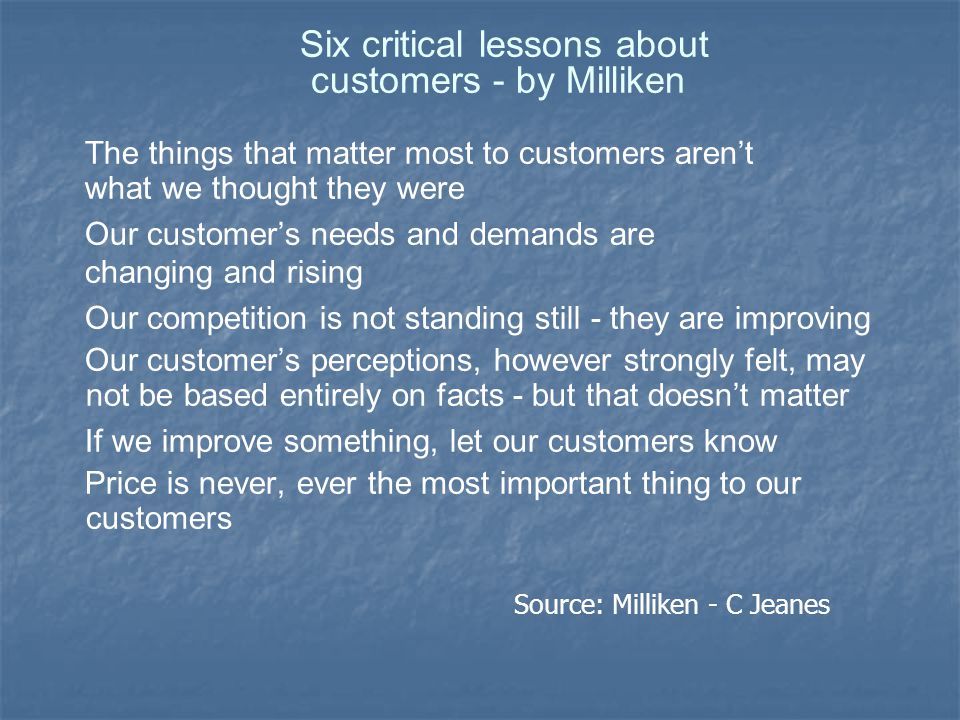 Six critical lessons about customers - by Milliken The things that matter most to customers aren’t what we thought they were Our customer’s needs and demands are changing and rising Our competition is not standing still - they are improving Our customer’s perceptions, however strongly felt, may not be based entirely on facts - but that doesn’t matter If we improve something, let our customers know Price is never, ever the most important thing to our customers Source: Milliken - C Jeanes