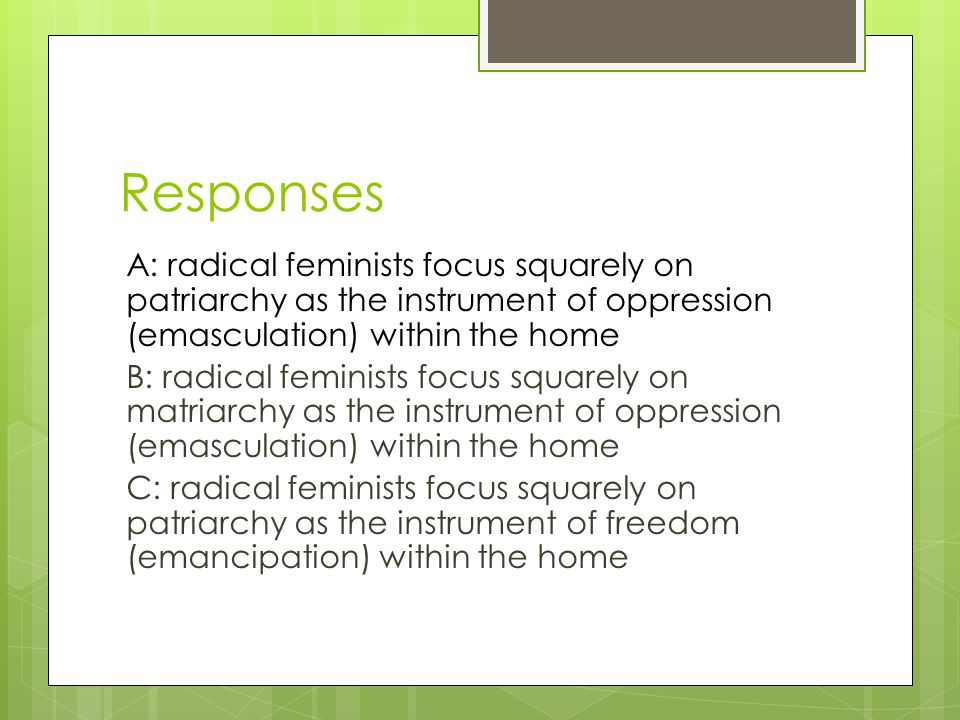 Responses A: radical feminists focus squarely on patriarchy as the instrument of oppression (emasculation) within the home B: radical feminists focus squarely on matriarchy as the instrument of oppression (emasculation) within the home C: radical feminists focus squarely on patriarchy as the instrument of freedom (emancipation) within the home