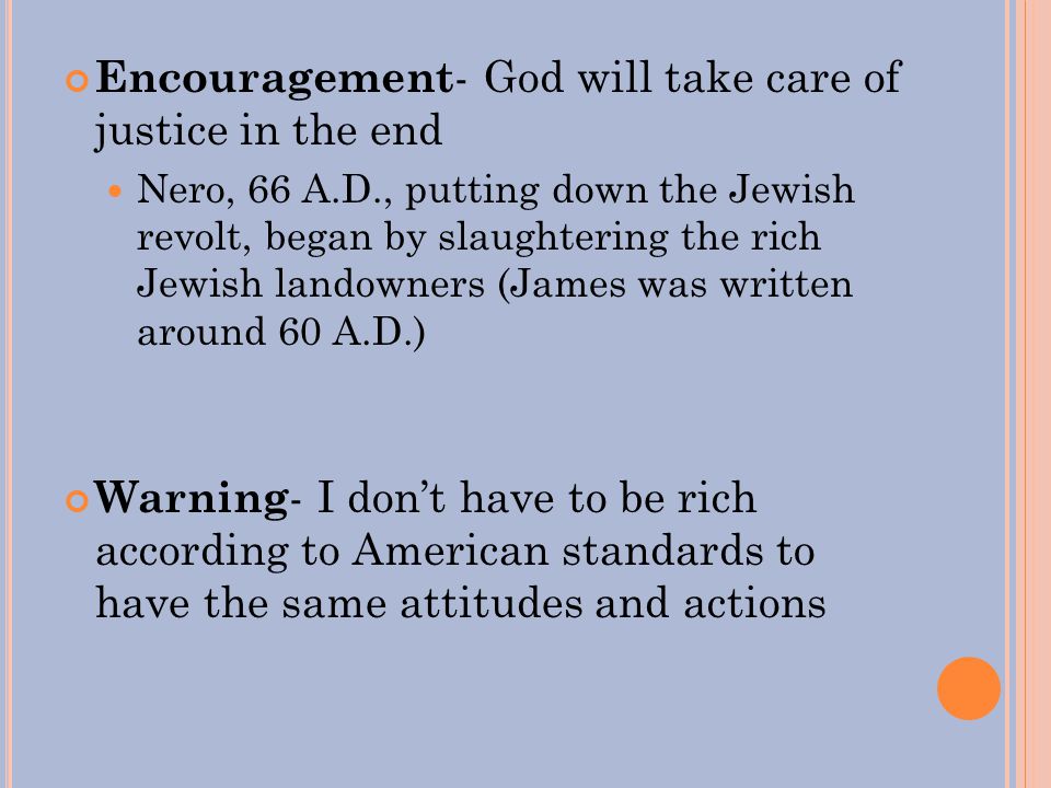 Encouragement - God will take care of justice in the end Nero, 66 A.D., putting down the Jewish revolt, began by slaughtering the rich Jewish landowners (James was written around 60 A.D.) Warning - I don’t have to be rich according to American standards to have the same attitudes and actions