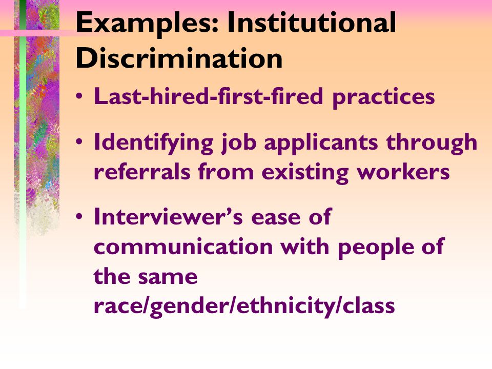 Examples: Institutional Discrimination Last-hired-first-fired practices Identifying job applicants through referrals from existing workers Interviewer’s ease of communication with people of the same race/gender/ethnicity/class