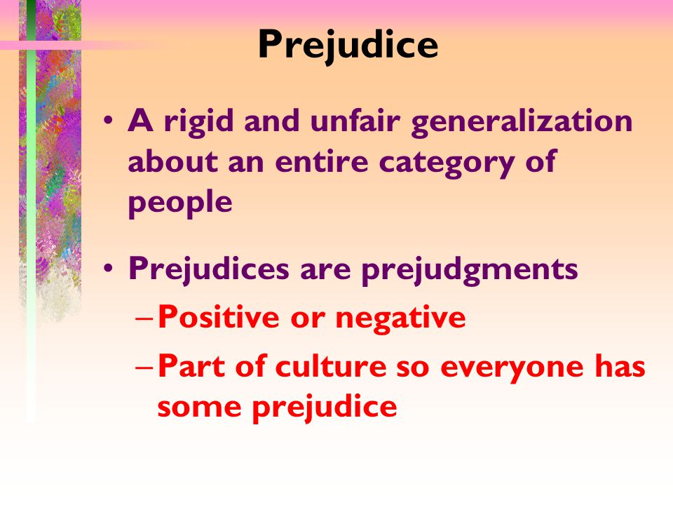 Prejudice A rigid and unfair generalization about an entire category of people Prejudices are prejudgments –Positive or negative –Part of culture so everyone has some prejudice