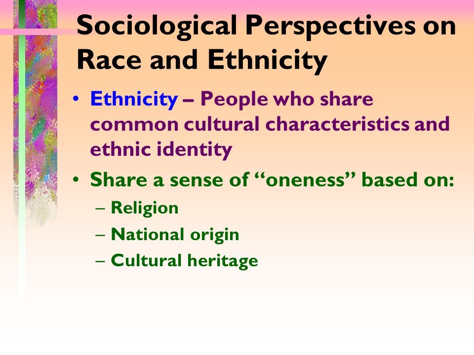 Sociological Perspectives on Race and Ethnicity Ethnicity – People who share common cultural characteristics and ethnic identity Share a sense of oneness based on: –Religion –National origin –Cultural heritage