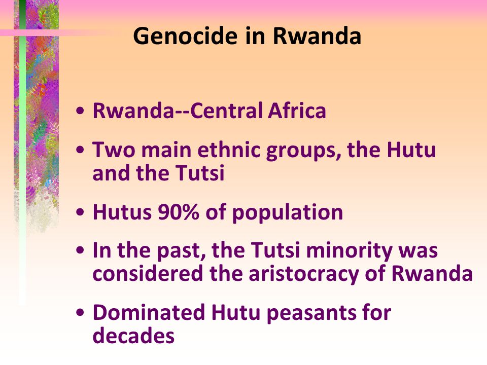 Genocide in Rwanda Rwanda--Central Africa Two main ethnic groups, the Hutu and the Tutsi Hutus 90% of population In the past, the Tutsi minority was considered the aristocracy of Rwanda Dominated Hutu peasants for decades