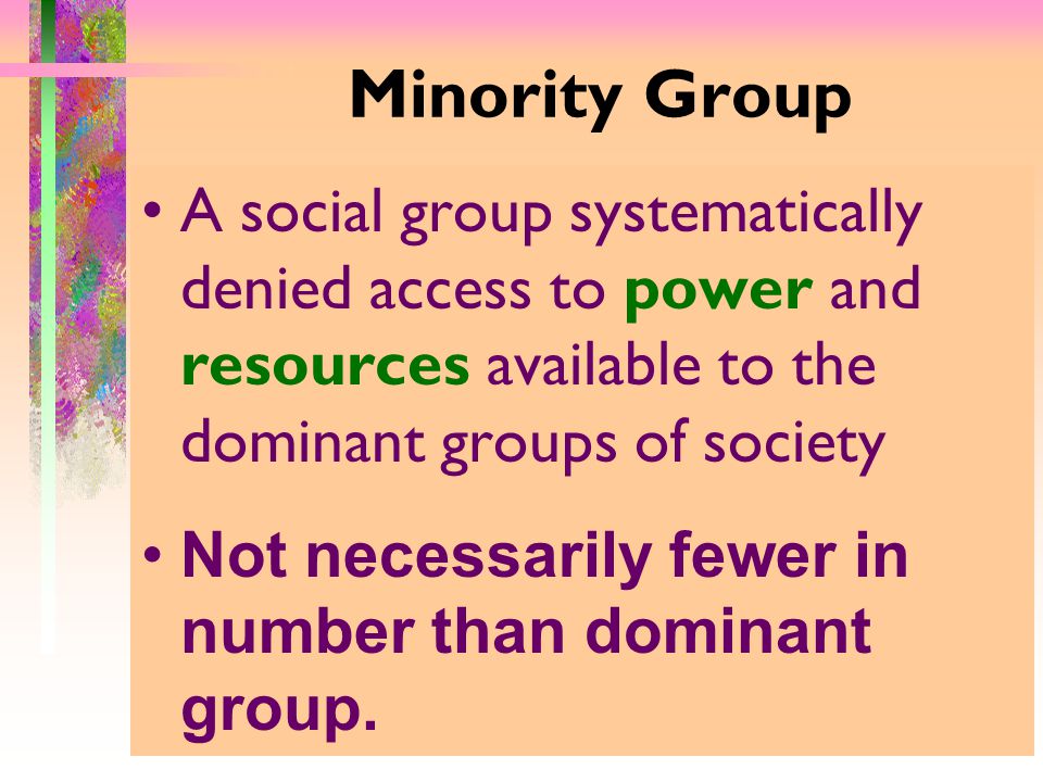 Minority Group A social group systematically denied access to power and resources available to the dominant groups of society Not necessarily fewer in number than dominant group.