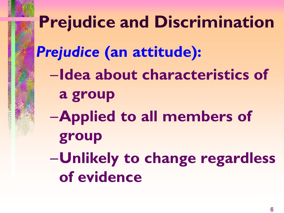 Prejudice and Discrimination Prejudice (an attitude): –Idea about characteristics of a group –Applied to all members of group –Unlikely to change regardless of evidence 6
