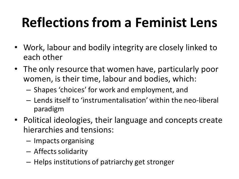 Reflections from a Feminist Lens Work, labour and bodily integrity are closely linked to each other The only resource that women have, particularly poor women, is their time, labour and bodies, which: – Shapes ‘choices’ for work and employment, and – Lends itself to ‘instrumentalisation’ within the neo-liberal paradigm Political ideologies, their language and concepts create hierarchies and tensions: – Impacts organising – Affects solidarity – Helps institutions of patriarchy get stronger