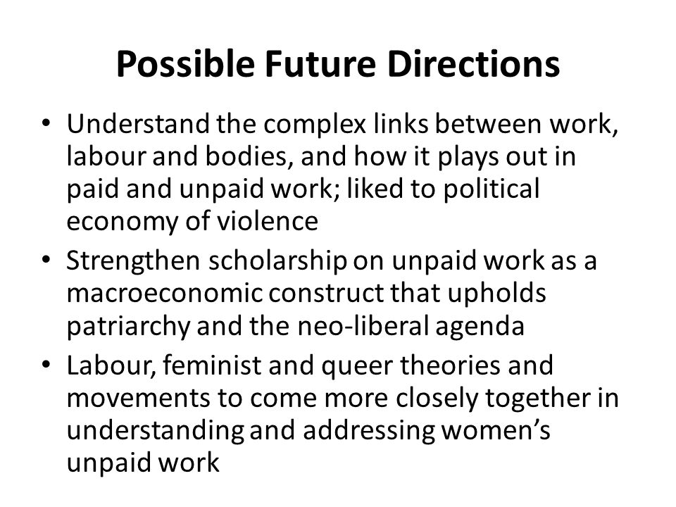 Possible Future Directions Understand the complex links between work, labour and bodies, and how it plays out in paid and unpaid work; liked to political economy of violence Strengthen scholarship on unpaid work as a macroeconomic construct that upholds patriarchy and the neo-liberal agenda Labour, feminist and queer theories and movements to come more closely together in understanding and addressing women’s unpaid work