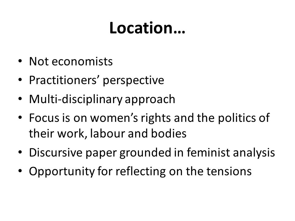 Location… Not economists Practitioners’ perspective Multi-disciplinary approach Focus is on women’s rights and the politics of their work, labour and bodies Discursive paper grounded in feminist analysis Opportunity for reflecting on the tensions