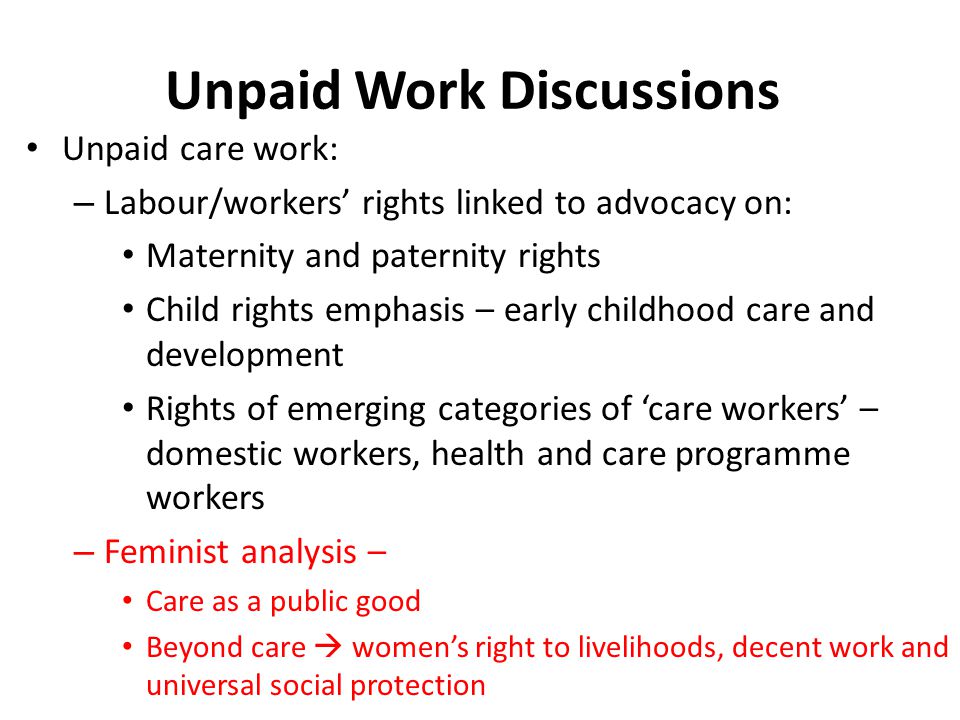 Unpaid Work Discussions Unpaid care work: – Labour/workers’ rights linked to advocacy on: Maternity and paternity rights Child rights emphasis – early childhood care and development Rights of emerging categories of ‘care workers’ – domestic workers, health and care programme workers – Feminist analysis – Care as a public good Beyond care  women’s right to livelihoods, decent work and universal social protection