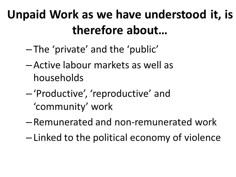 Unpaid Work as we have understood it, is therefore about… – The ‘private’ and the ‘public’ – Active labour markets as well as households – ‘Productive’, ‘reproductive’ and ‘community’ work – Remunerated and non-remunerated work – Linked to the political economy of violence