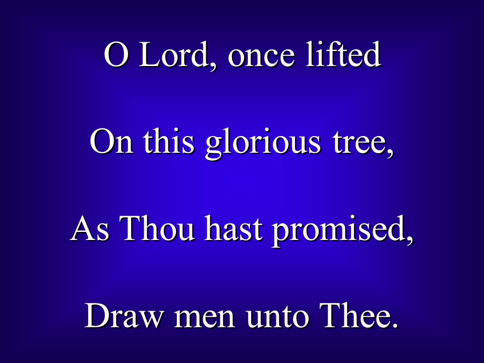 O Lord, once lifted On this glorious tree, As Thou hast promised, Draw men unto Thee.
