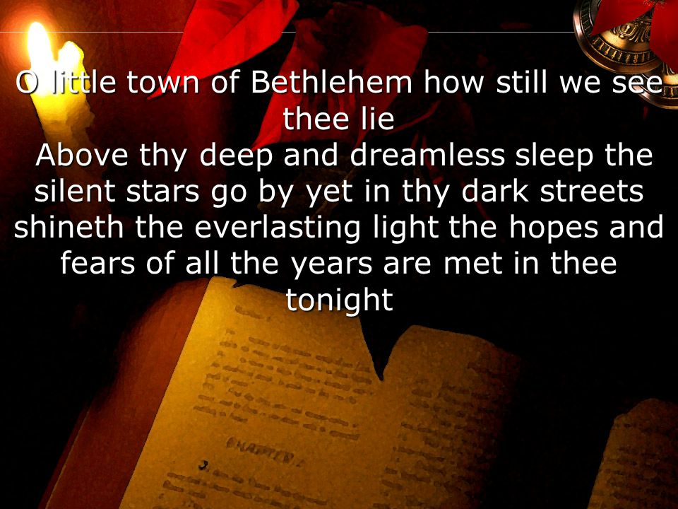 O little town of Bethlehem how still we see thee lie Above thy deep and dreamless sleep the silent stars go by yet in thy dark streets shineth the everlasting light the hopes and fears of all the years are met in thee tonight