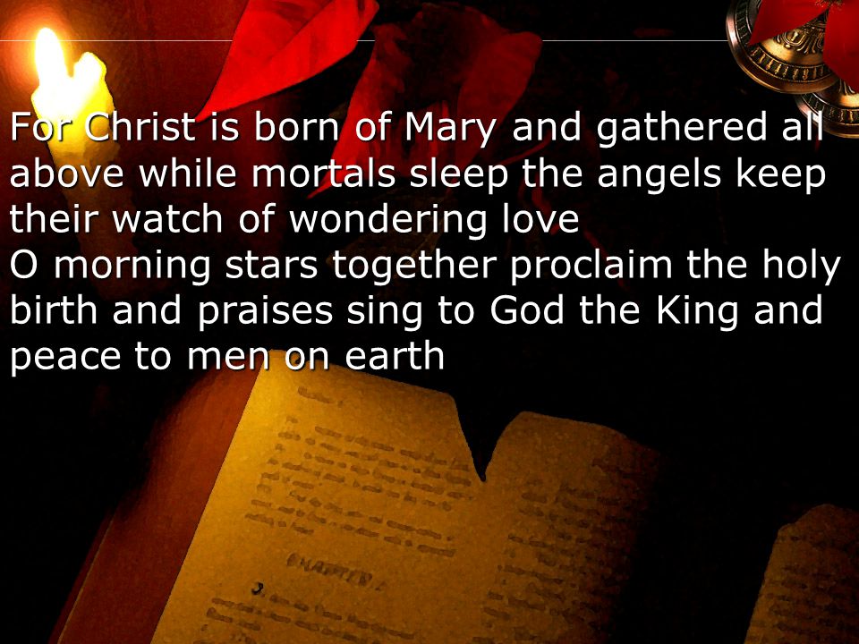 For Christ is born of Mary and gathered all above while mortals sleep the angels keep their watch of wondering love O morning stars together proclaim the holy birth and praises sing to God the King and peace to men on earth