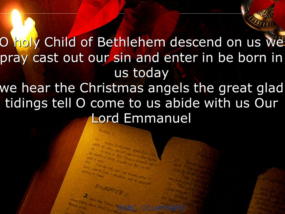 O holy Child of Bethlehem descend on us we pray cast out our sin and enter in be born in us today we hear the Christmas angels the great glad tidings tell O come to us abide with us Our Lord Emmanuel ODBC CCLI#153970