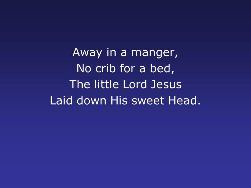 Away in a manger, No crib for a bed, The little Lord Jesus Laid down His sweet Head.
