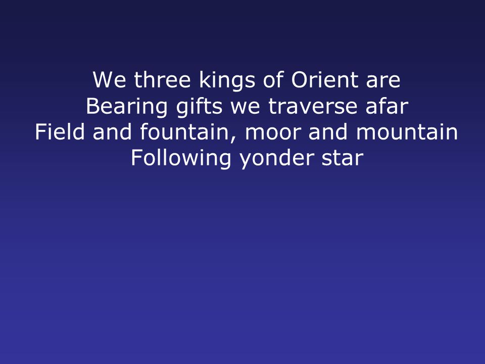 We three kings of Orient are Bearing gifts we traverse afar Field and fountain, moor and mountain Following yonder star