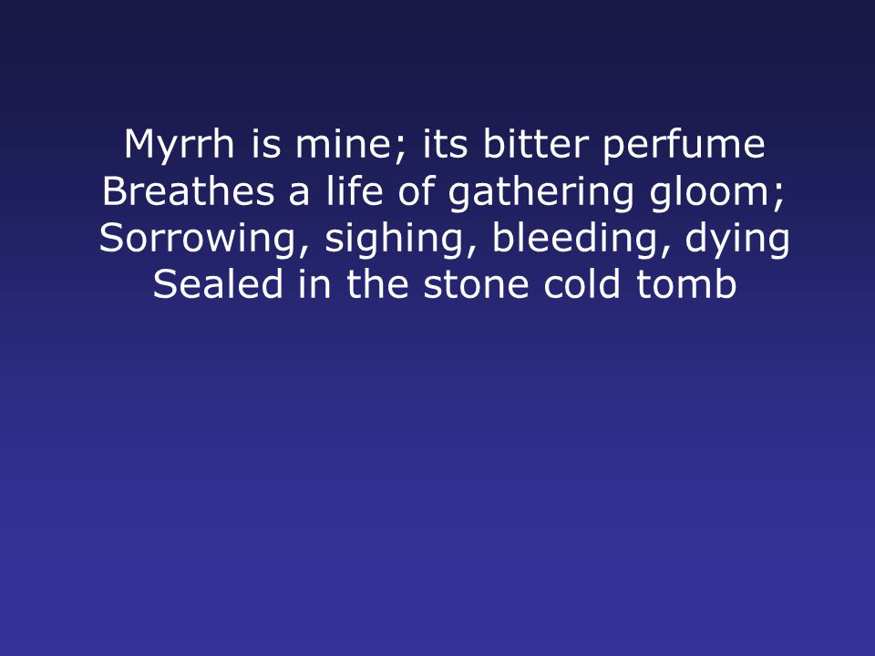 Myrrh is mine; its bitter perfume Breathes a life of gathering gloom; Sorrowing, sighing, bleeding, dying Sealed in the stone cold tomb