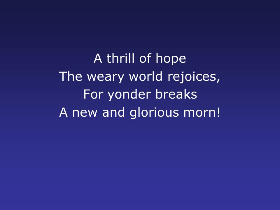 A thrill of hope The weary world rejoices, For yonder breaks A new and glorious morn!