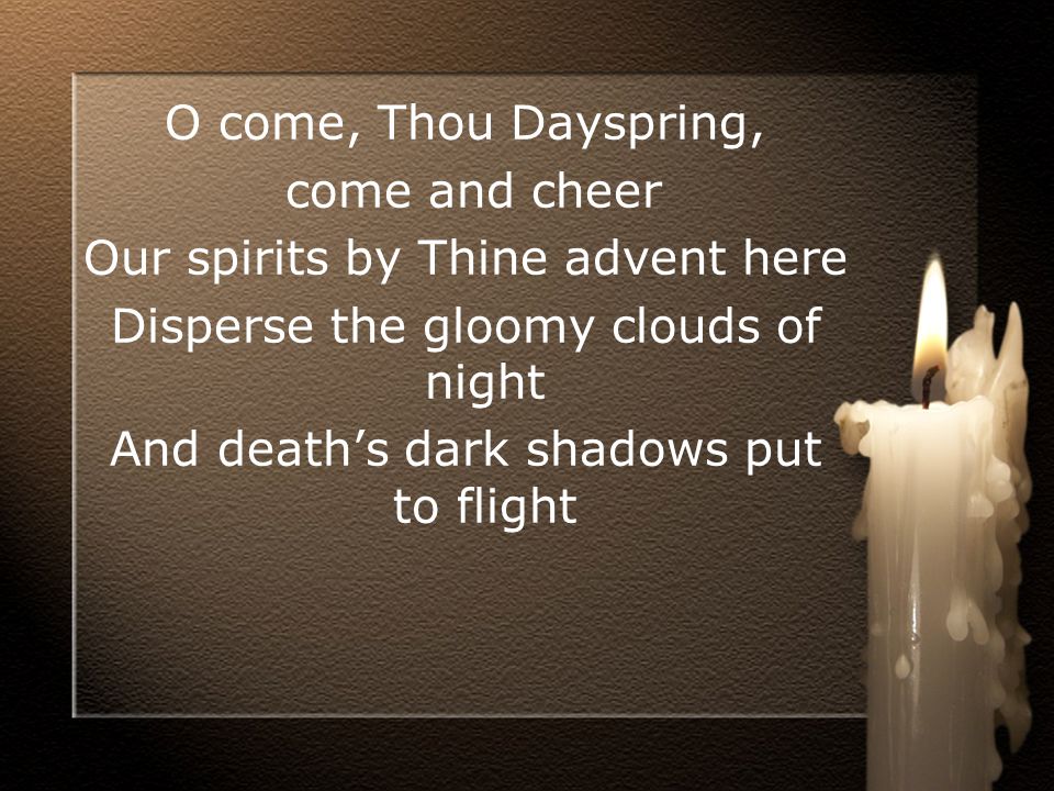 O come, Thou Dayspring, come and cheer Our spirits by Thine advent here Disperse the gloomy clouds of night And death’s dark shadows put to flight