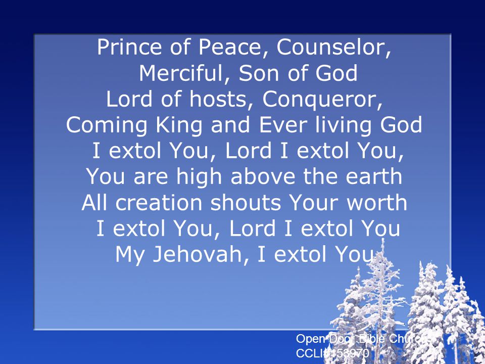 Prince of Peace, Counselor, Merciful, Son of God Lord of hosts, Conqueror, Coming King and Ever living God I extol You, Lord I extol You, You are high above the earth All creation shouts Your worth I extol You, Lord I extol You My Jehovah, I extol You Open Door Bible Church CCLI#153970