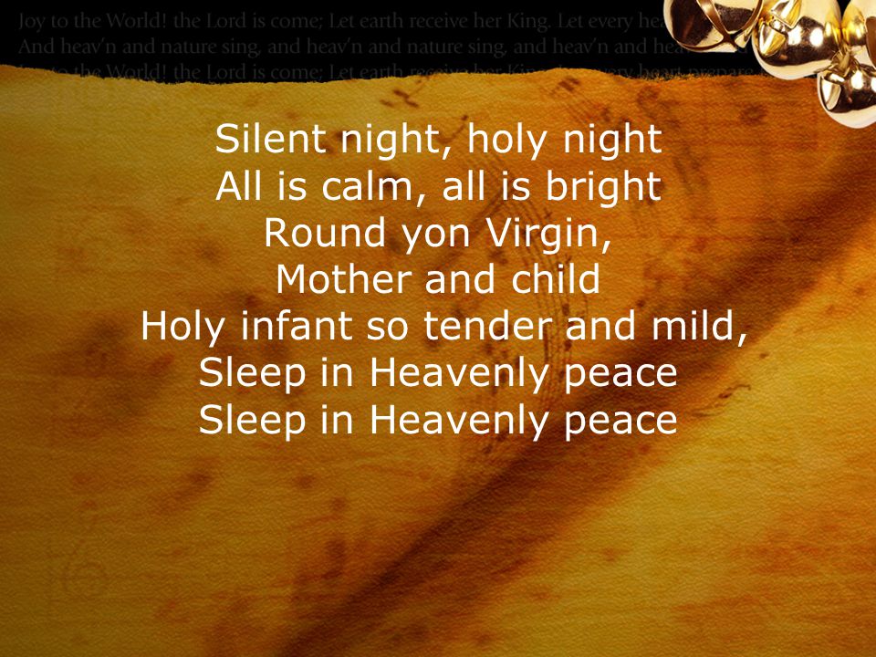 Silent night, holy night All is calm, all is bright Round yon Virgin, Mother and child Holy infant so tender and mild, Sleep in Heavenly peace Sleep in Heavenly peace