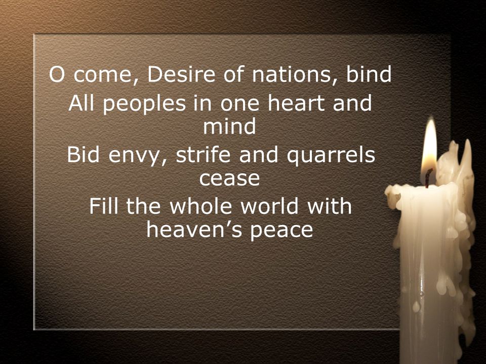 O come, Desire of nations, bind All peoples in one heart and mind Bid envy, strife and quarrels cease Fill the whole world with heaven’s peace