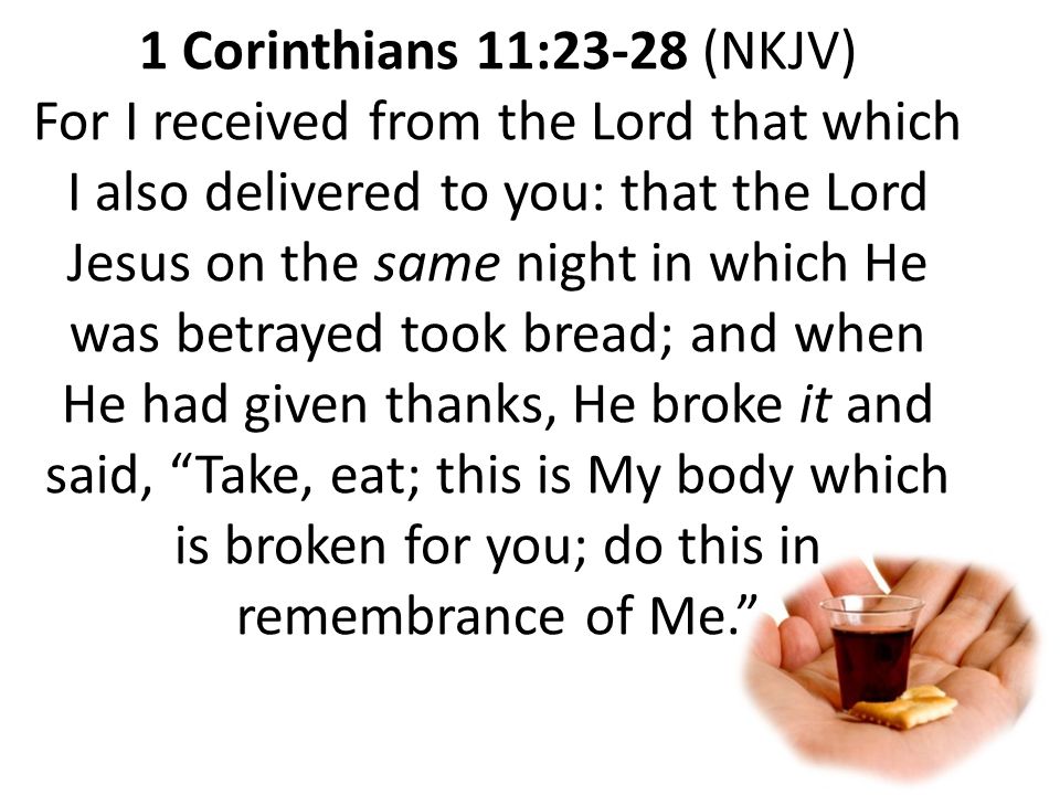 1 Corinthians 11:23-28 (NKJV) For I received from the Lord that which I also delivered to you: that the Lord Jesus on the same night in which He was betrayed took bread; and when He had given thanks, He broke it and said, Take, eat; this is My body which is broken for you; do this in remembrance of Me.