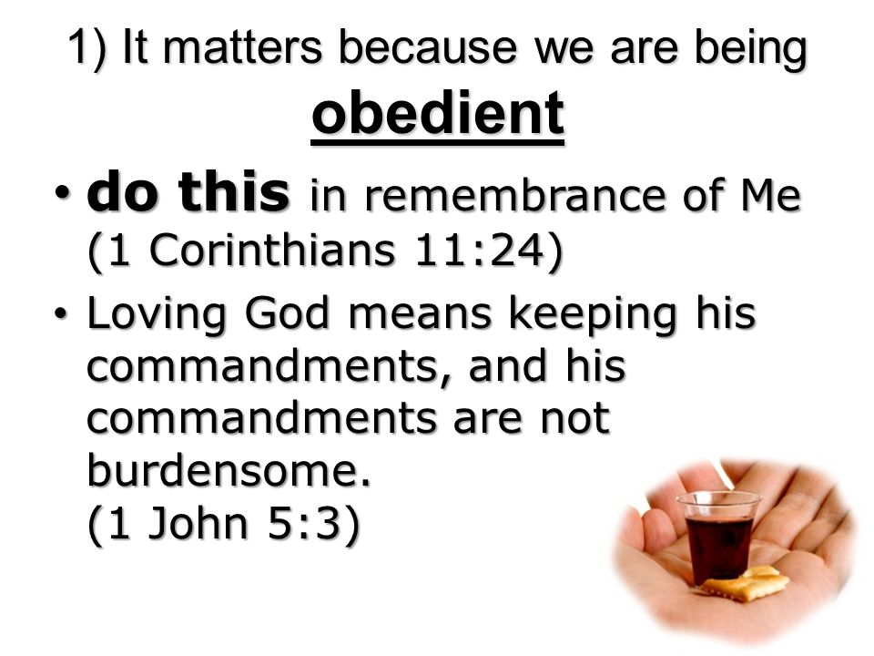 1) It matters because we are being obedient do this in remembrance of Me (1 Corinthians 11:24) do this in remembrance of Me (1 Corinthians 11:24) Loving God means keeping his commandments, and his commandments are not burdensome.