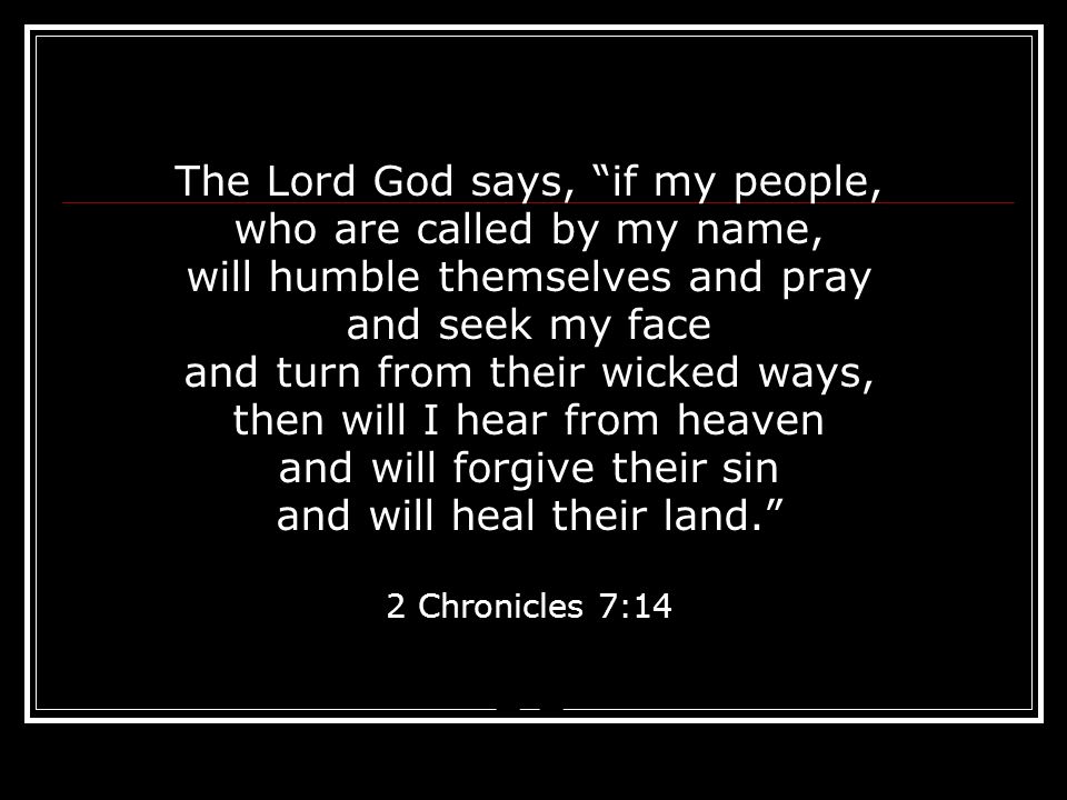 The Lord God says, if my people, who are called by my name, will humble themselves and pray and seek my face and turn from their wicked ways, then will I hear from heaven and will forgive their sin and will heal their land. 2 Chronicles 7:14 2