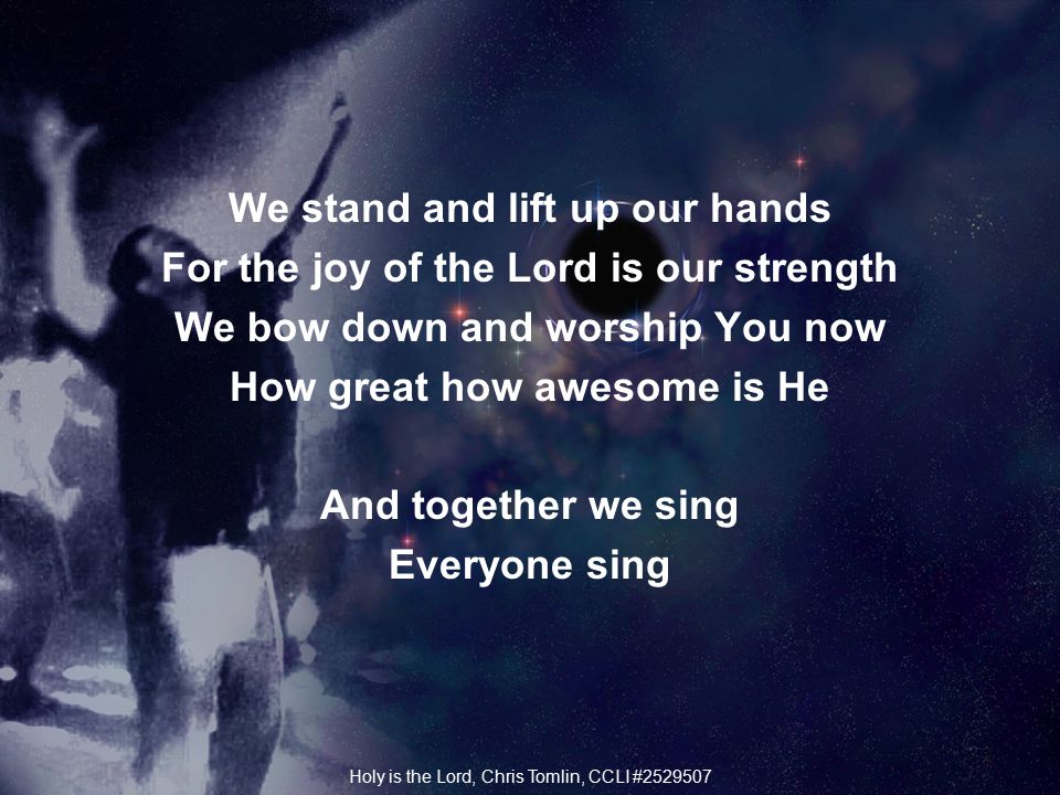 We stand and lift up our hands For the joy of the Lord is our strength We bow down and worship You now How great how awesome is He And together we sing Everyone sing Holy is the Lord, Chris Tomlin, CCLI #