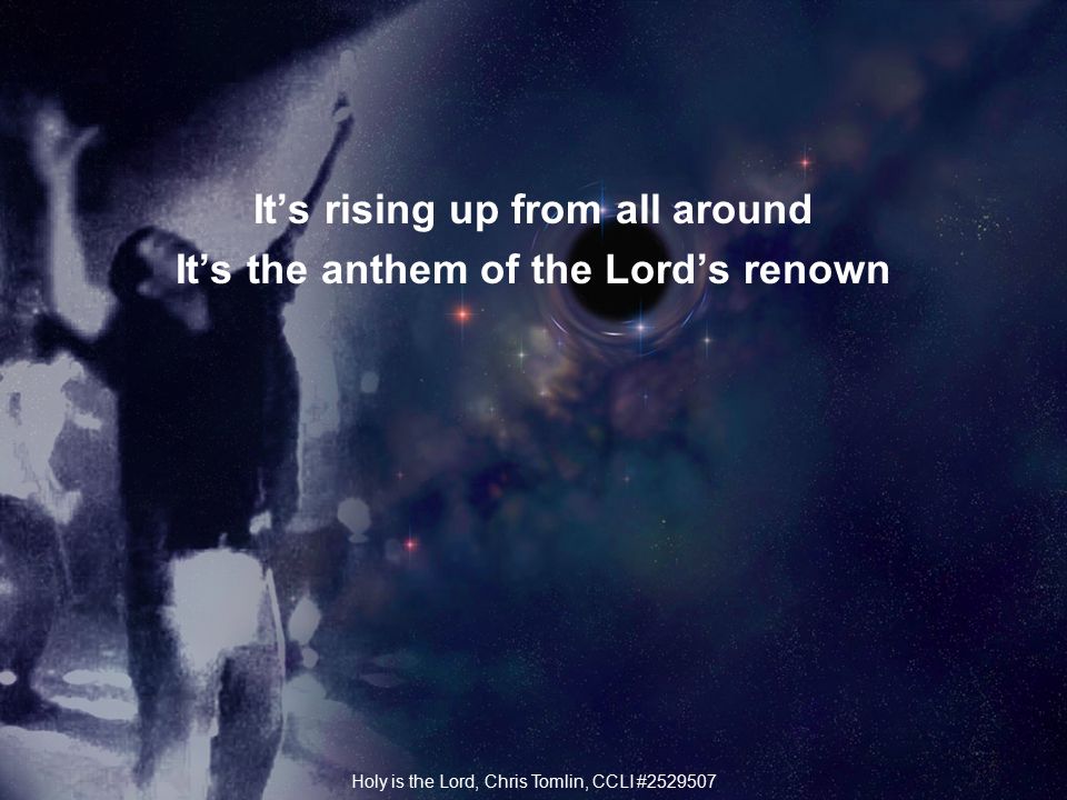 It’s rising up from all around It’s the anthem of the Lord’s renown Holy is the Lord, Chris Tomlin, CCLI #
