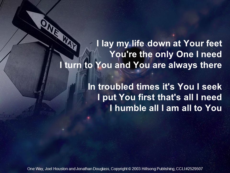 I lay my life down at Your feet You re the only One I need I turn to You and You are always there In troubled times it s You I seek I put You first that s all I need I humble all I am all to You One Way, Joel Houston and Jonathan Douglass, Copyright © 2003 Hillsong Publishing, CCLI #