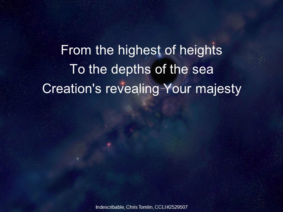 From the highest of heights To the depths of the sea Creation s revealing Your majesty Indescribable, Chris Tomlin, CCLI #