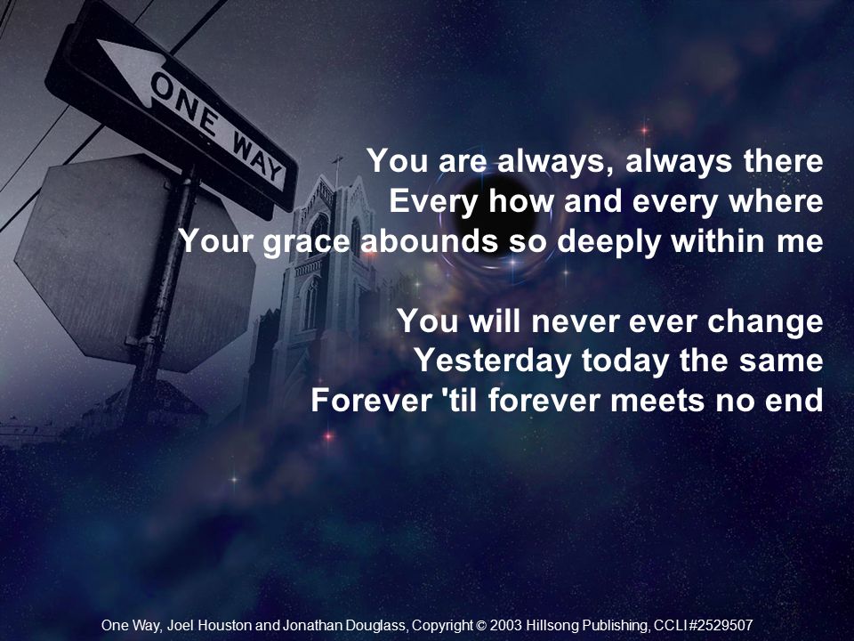 You are always, always there Every how and every where Your grace abounds so deeply within me You will never ever change Yesterday today the same Forever til forever meets no end One Way, Joel Houston and Jonathan Douglass, Copyright © 2003 Hillsong Publishing, CCLI #